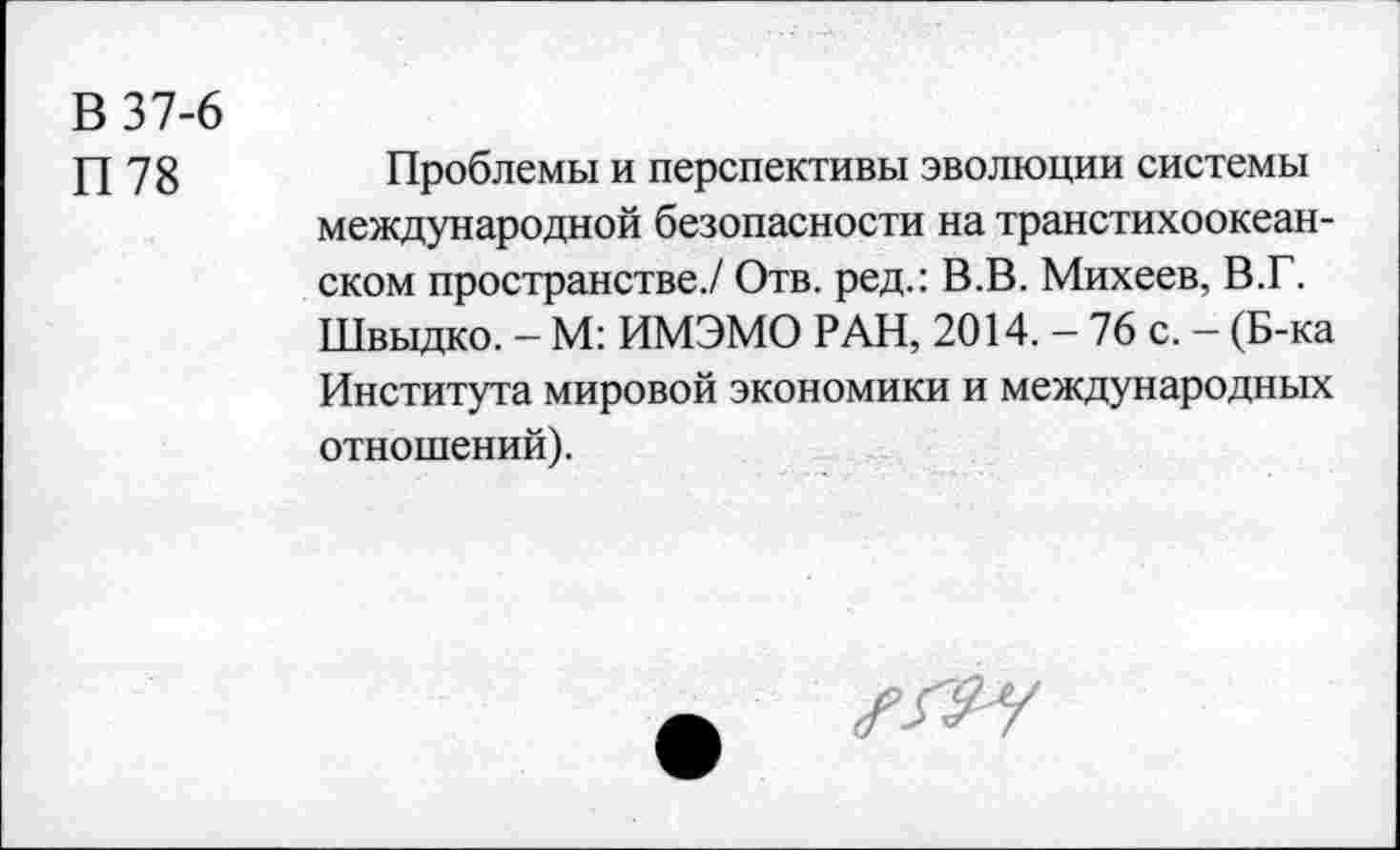 ﻿В 37-6
П78
Проблемы и перспективы эволюции системы международной безопасности на транстихоокеанском пространстве./ Отв. ред.: В.В. Михеев, В.Г. Швыдко. - М: ИМЭМО РАН, 2014. - 76 с. - (Б-ка Института мировой экономики и международных отношений).